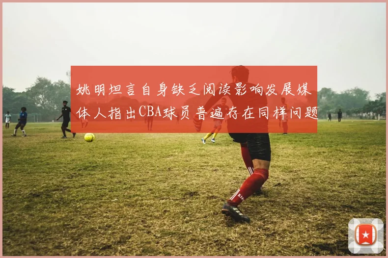 姚明坦言自身缺乏阅读影响发展媒体人指出CBA球员普遍存在同样问题