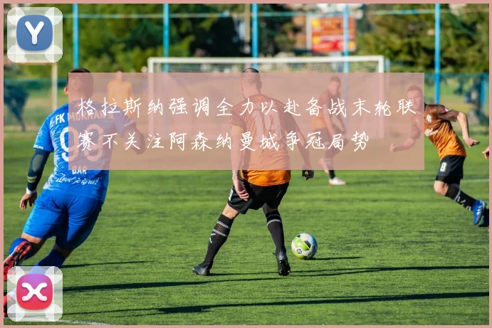 格拉斯纳强调全力以赴备战末轮联赛不关注阿森纳曼城争冠局势