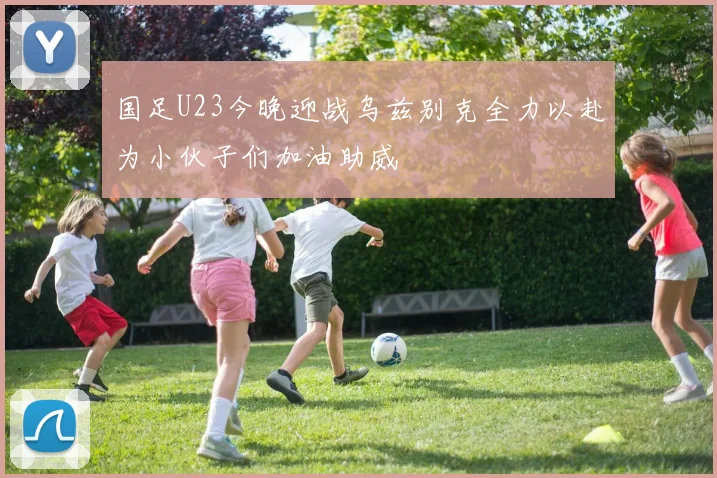 国足U23今晚迎战乌兹别克全力以赴为小伙子们加油助威