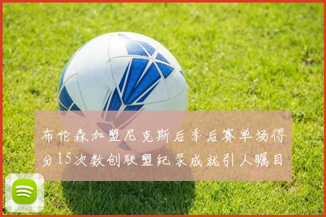 布伦森加盟尼克斯后季后赛单场得分15次数创联盟纪录成就引人瞩目
