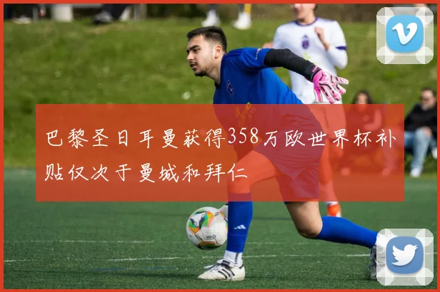 巴黎圣日耳曼获得358万欧世界杯补贴仅次于曼城和拜仁