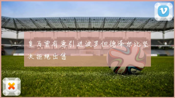 皇马曾有意引进波罗但德泽尔比坚决拒绝出售
