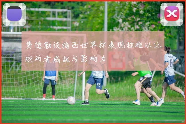 费德勒谈梅西世界杯表现称难以比较两者成就与影响力