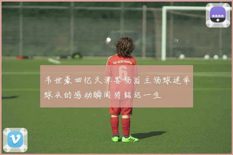 韦世豪回忆天津客场后主场球迷举球衣的感动瞬间将铭记一生