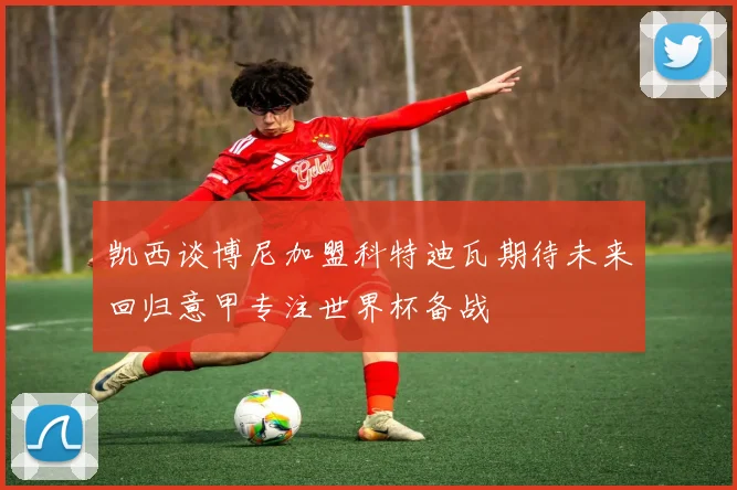 凯西谈博尼加盟科特迪瓦期待未来回归意甲专注世界杯备战