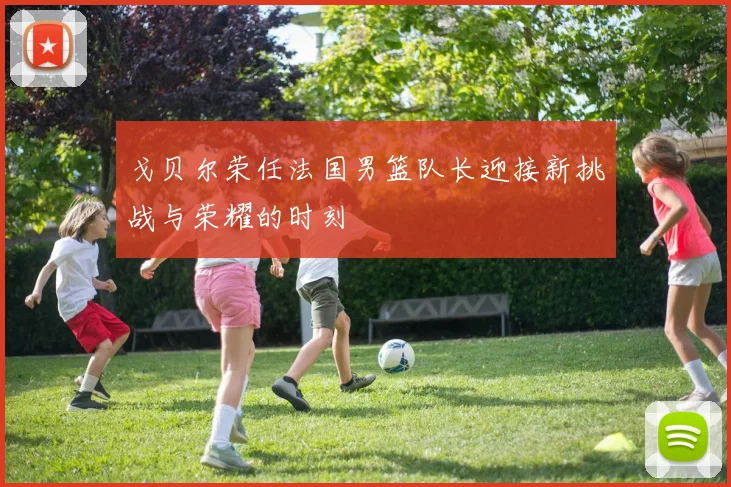 戈贝尔荣任法国男篮队长迎接新挑战与荣耀的时刻