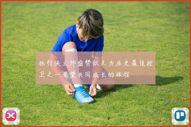 独行侠主帅盛赞欧文为历史最佳控卫之一渴望共同成长的旅程