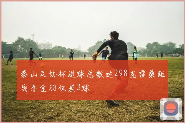 泰山足协杯进球总数达298克雷桑距离李金羽仅差3球