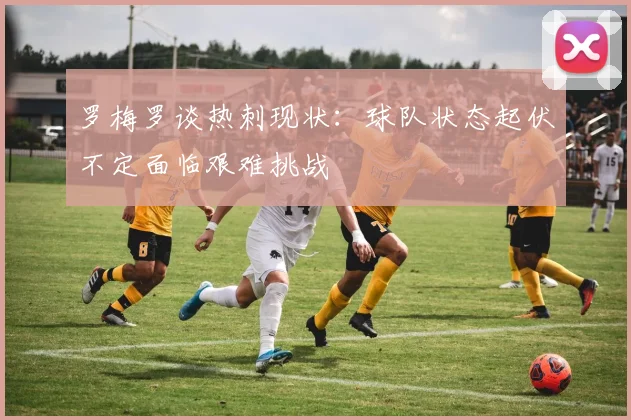罗梅罗谈热刺现状：球队状态起伏不定面临艰难挑战