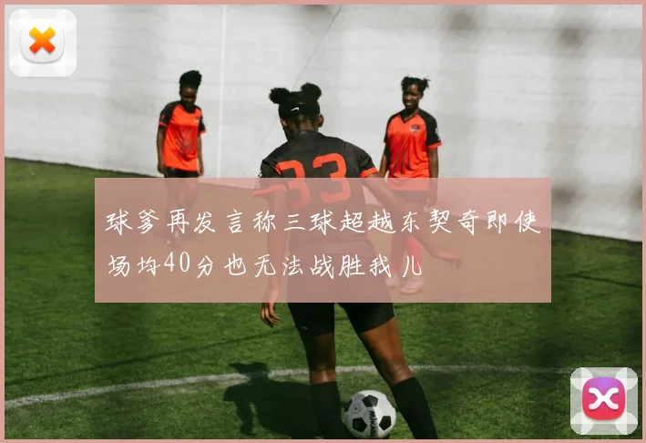 球爹再发言称三球超越东契奇即使场均40分也无法战胜我儿