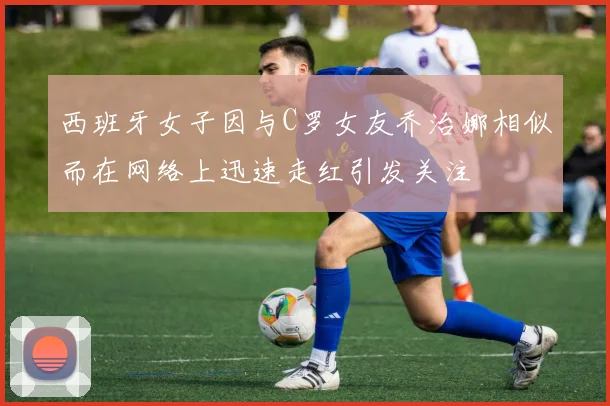 西班牙女子因与C罗女友乔治娜相似而在网络上迅速走红引发关注