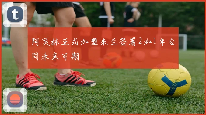 阿莫林正式加盟米兰签署2加1年合同未来可期