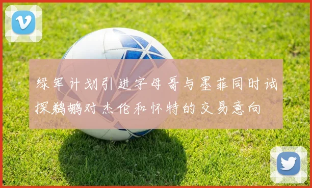 绿军计划引进字母哥与墨菲同时试探鹈鹕对杰伦和怀特的交易意向