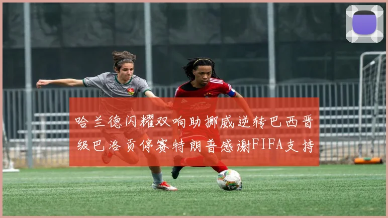 哈兰德闪耀双响助挪威逆转巴西晋级巴洛贡停赛特朗普感谢FIFA支持