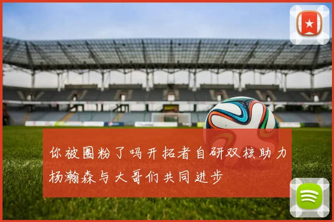 你被圈粉了吗开拓者自研双核助力杨瀚森与大哥们共同进步