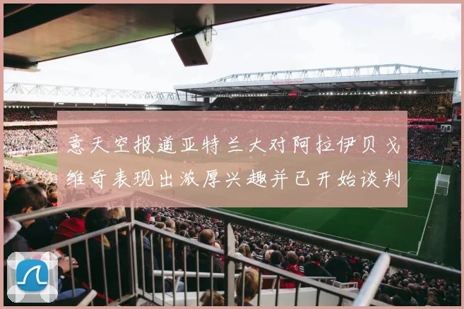 意天空报道亚特兰大对阿拉伊贝戈维奇表现出浓厚兴趣并已开始谈判