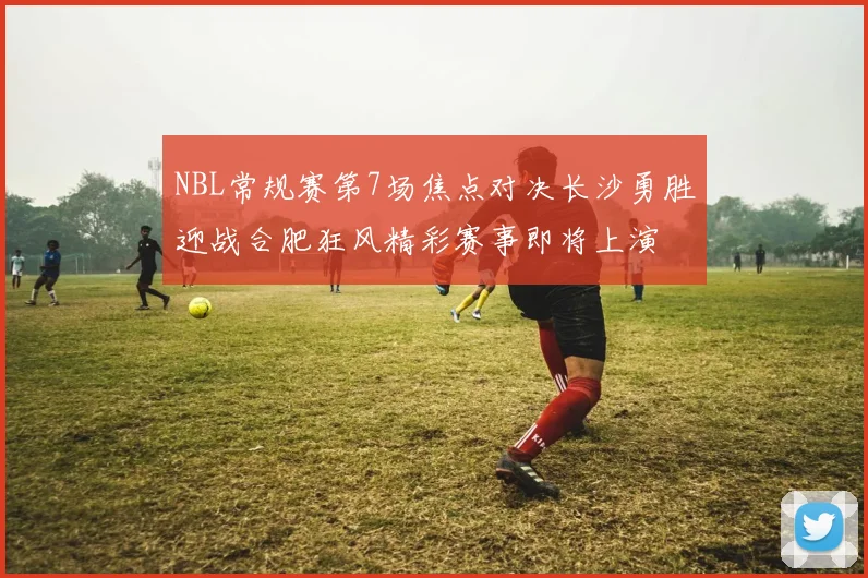 NBL常规赛第7场焦点对决长沙勇胜迎战合肥狂风精彩赛事即将上演