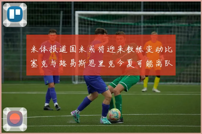 米体报道国米或将迎来教练变动比塞克与路易斯恩里克今夏可能离队